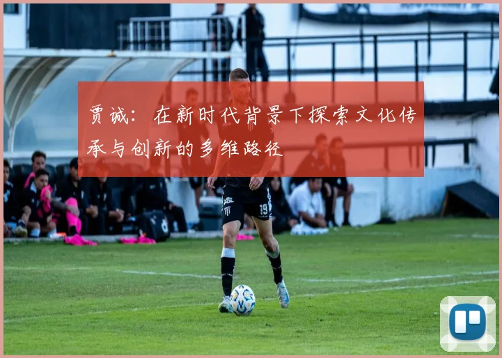 贾诚：在新时代背景下探索文化传承与创新的多维路径