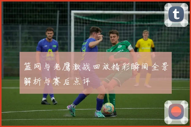 篮网与老鹰激战回放精彩瞬间全景解析与赛后点评